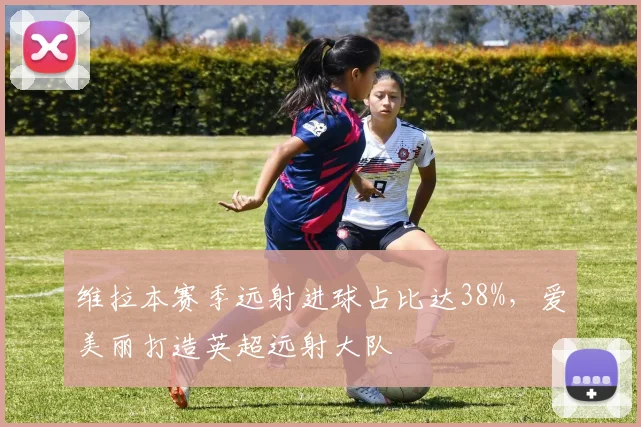 维拉本赛季远射进球占比达38%，爱美丽打造英超远射大队