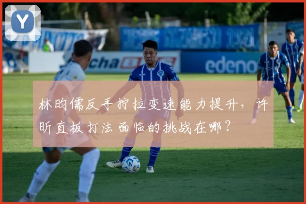 林昀儒反手拧拉变速能力提升,许昕直板打法面临的挑战在哪?