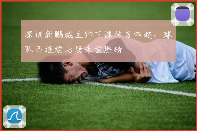 深圳新鹏城主帅下课传言四起，球队已连续七场未尝胜绩