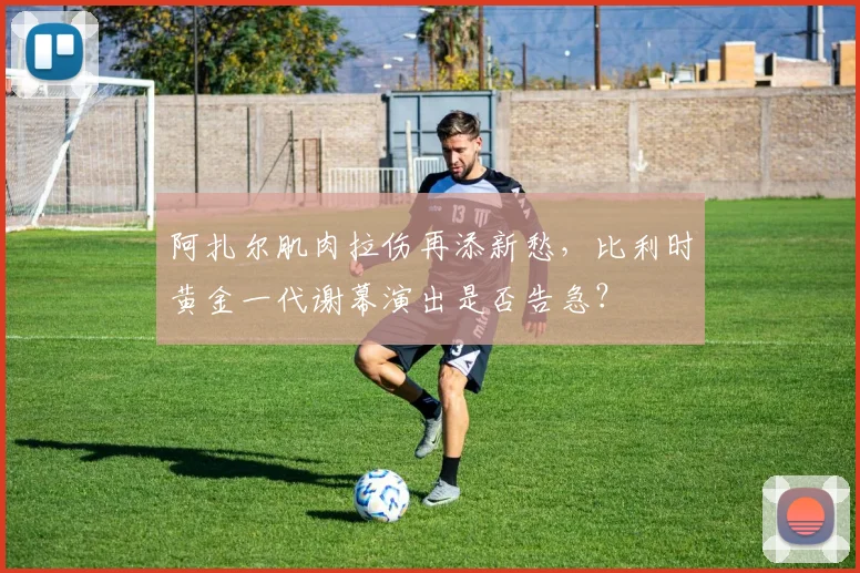 阿扎尔肌肉拉伤再添新愁,比利时黄金一代谢幕演出是否告急?